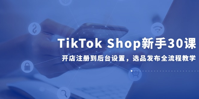 TikTok Shop新手30课，开店注册到后台设置，选品发布全流程教学-轻创网
