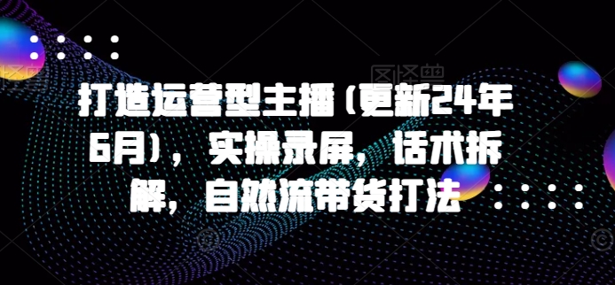 打造运营型主播(更新25年6月)，实操录屏，话术拆解，自然流带货打法-轻创网