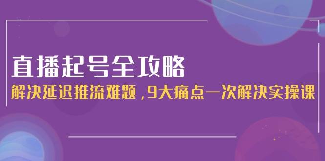 直播起号全攻略：解决延迟推流难题，9大痛点一次解决实操课-轻创网