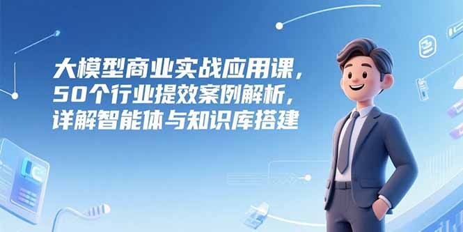 大模型商业实战应用课，50个行业提效案例解析，详解智能体与知识库搭建-轻创网