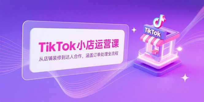 TikTok小店运营课，从店铺装修到达人合作，涵盖订单处理全流程-轻创网