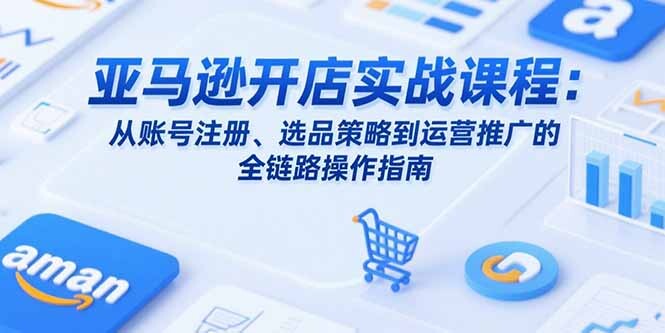 亚马逊开店实战课程：从账号注册、选品策略到运营推广的全链路操作指南-轻创网
