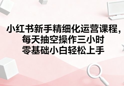 小红书新手精细化运营课程，每天抽空操作三小时，零基础小白轻松上手-轻创网