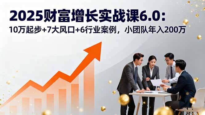 2025财富增长实战课6.0:10万起步+7大风口+6行业案例,小团队年入200万-轻创网