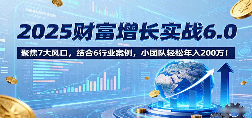 2025财富增长实战6.0，聚焦7大风口，结合6行业案例，小团队轻松年入200万！-轻创网