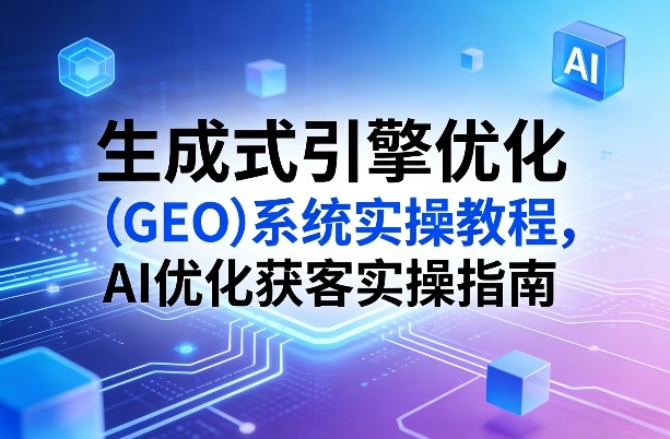 生成式引擎优化(GEO)系统实操教程，AI优化获客实操指南-轻创网